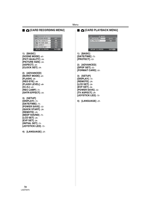 Page 70Menu
70LSQT0975
ª[CARD RECORDING MENU]
1) [BASIC]
[SCENE MODE] -43-[PICT.QUALITY] -34-[PICTURE SIZE] -34-[ASPECT] -41-[CLOCK SET] -18-
2) [ADVANCED]
[BURST MODE] -42-[FLASH] -40-[RED EYE] -40-[FLASH LEVEL] -40-[O.I.S.] -42-[REC LAMP] -71-[SHTR EFFECT] -34-
3) [SETUP]
[DISPLAY] -71-[DATE/TIME] -71-[POWER SAVE] -32-[QUICK START] -20-[REMOTE] -29-[BEEP SOUND] -71-[LCD SET] -26-[EVF SET] -26-[INITIAL SET] -71-[JOYSTICK LED] -71-
4) [LANGUAGE] -25-
ª[CARD PLAYBACK MENU]
1) [BASIC]
[DATE/TIME] -71-[PROTECT]...