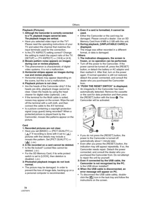 Page 78Others
78LSQT0975
Playback (Pictures) 1: Although the Camcorder is correctly connected 
to a TV, playback images cannot be seen.
The playback images are vertical.
 Have you selected video input on the TV? 
Please read the operating instructions of your 
TV and select the channel that matches the 
input terminals used for the connection.
 Is the [TV ASPECT] setting correct? Change 
the setting to match the aspect ratio of the TV. 
[SETUP] >> [TV ASPECT] >> [16:9] or [4:3].
2: Mosaic-pattern noise...