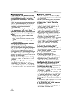 Page 80Others
80LSQT0975
ªAbout dirty headsIf video heads (the parts that closely contact 
with the tape) become dirty, normal recording 
and playback are not properly performed. 
Clean the heads with the digital video head 
cleaner.
≥Insert the head cleaner into the Camcorder, set 
it to the Tape Playback Mode, and play it back 
for about 10 seconds. (If you do not stop the 
playback, it automatically stops about 
15 seconds later.) 
≥We recommend cleaning the heads periodically.
If the heads become dirty,...