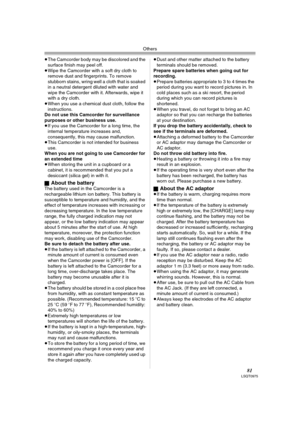 Page 81Others
81LSQT0975
≥The Camcorder body may be discolored and the 
surface finish may peel off.
≥Wipe the Camcorder with a soft dry cloth to 
remove dust and fingerprints. To remove 
stubborn stains, wring well a cloth that is soaked 
in a neutral detergent diluted with water and 
wipe the Camcorder with it. Afterwards, wipe it 
with a dry cloth.
≥When you use a chemical dust cloth, follow the 
instructions.
Do not use this Camcorder for surveillance 
purposes or other business use.
≥If you use the...