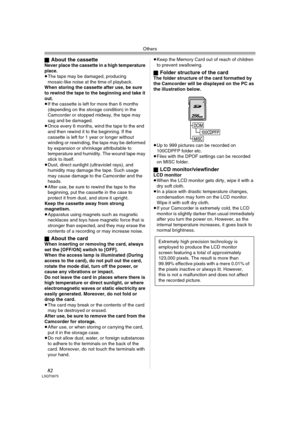 Page 82Others
82LSQT0975
ªAbout the cassetteNever place the cassette in a high temperature 
place.
≥The tape may be damaged, producing 
mosaic-like noise at the time of playback.
When storing the cassette after use, be sure 
to rewind the tape to the beginning and take it 
out. 
≥If the cassette is left for more than 6 months 
(depending on the storage condition) in the 
Camcorder or stopped midway, the tape may 
sag and be damaged.
≥Once every 6 months, wind the tape to the end 
and then rewind it to the...