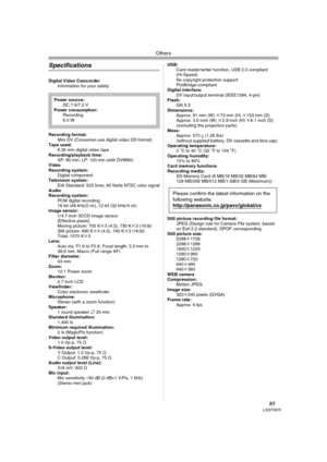 Page 85Others
85LSQT0975
Specifications
Digital Video Camcorder
Information for your safety
Recording format:
Mini DV (Consumer-use digital video SD format) 
Tape used: 
6.35 mm digital video tape
Recording/playback time:
SP: 80 min; LP: 120 min (with DVM80) 
Video
Recording system:
Digital component
Television system:
EIA Standard: 525 lines, 60 fields NTSC color signal
Audio
Recording system:
PCM digital recording
16 bit (48 kHz/2 ch), 12 bit (32 kHz/4 ch) 
Image sensor:
1/4.7-inch 3CCD image sensor...