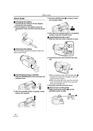 Page 10Before using
10LSQT0975
Quick Guide
ªCharging the battery
1Connect the AC Cable to the AC adaptor 
and the AC main socket.
2Put the battery on the battery mount by 
aligning the mark, and then securely plug it 
in.
ª
Attaching the batteryPush the battery against the battery holder and 
slide it until it clicks.
ª
Inserting/removing a cassette
1Slide the [OPEN/EJECT] lever and open the 
cassette cover.
2After the cassette holder is opened, insert/
remove the cassette.
3Push the [PUSH] mark 1 in order to...