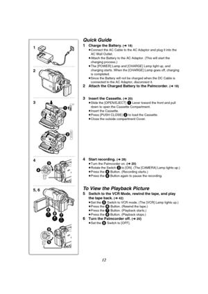 Page 1212
Quick Guide
1Charge the Battery. (l 18)
≥Connect the AC Cable to the AC Adaptor and plug it into the 
AC Wall Outlet.
≥Attach the Battery to the AC Adaptor. (This will start the 
charging process.)
≥The [POWER] Lamp and [CHARGE] Lamp light up, and 
charging starts. When the [CHARGE] Lamp goes off, charging 
is completed.
≥Since the Battery will not be charged when the DC Cable is 
connected to the AC Adaptor, disconnect it.
2Attach the Charged Battery to the Palmcorder. (l 18)
3Insert the Cassette. (l...