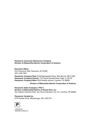 Page 112LSQT0672A
S0203Nm0 (9500 A)
Panasonic Consumer Electronics Company, 
Division of Matsushita Electric Corporation of America
Division of Matsushita Electric Corporation of America       Executive Office:
One Panasonic Way, Secaucus, NJ 07094 
(201) 348-7000 
Panasonic Company East: 6749 Baymeadow Drive, Glen Burnie, MD 21060
Panasonic Company Central: 1707 North Randall Road, Elgin, IL 60123
Panasonic Company West: 6550 Katella Avenue, Cypress, CA 90630
Panasonic Sales Company (“PSC”)
Division of...