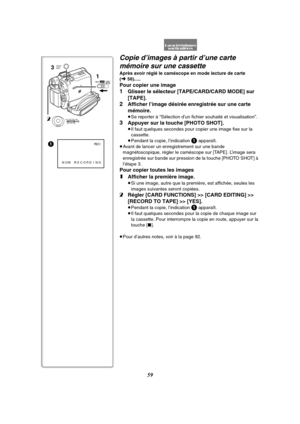 Page 17159
1
NOW RECORDINGREC
3
21
TAPECARDCARD
MODE
MENUPUSHMF / VOL / JOG W.B / SHUTTER / IRIS
PHOTO
SHOT
Copie d’images à partir d’une carte 
mémoire sur une cassette
Après avoir réglé le caméscope en mode lecture de carte 
(l56).....
Pour copier une image
1Glisser le sélecteur [TAPE/CARD/CARD MODE] sur 
[TAPE].
2Afficher l’image désirée enregistrée sur une carte 
mémoire.
≥Se reporter à “Sélection d’un fichier souhaité et visualisation”.
3Appuyer sur la touche [PHOTO SHOT].
≥Il faut quelques secondes pour...