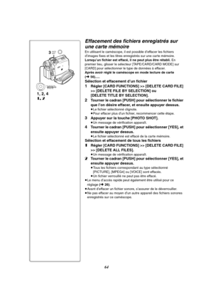 Page 17664
1, 2, 4
1, 2
3PHOTO
SHOT
MENUPUSHMF / VOL / JOG W.B / SHUTTER / IRIS
Effacement des fichiers enregistrés sur 
une carte mémoire
En utilisant le caméscope, il est possible d’effacer les fichiers 
d’images fixes et les titres enregistrés sur une carte mémoire. 
Lorsqu’un fichier est effacé, il ne peut plus être rétabli. En 
premier lieu, glisser le sélecteur [TAPE/CARD/CARD MODE] sur 
[CARD] pour sélectionner le type de données à effacer.
Après avoir réglé le caméscope en mode lecture de carte 
(...