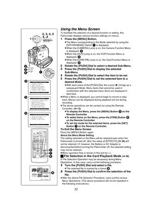 Page 2222
Using the Menu Screen
To facilitate the selection of a desired function or setting, this 
Palmcorder displays various function settings on menus.
1Press the [MENU] Button.
≥The Menu corresponding to the Mode selected by using the 
[OFF/ON/MODE] Switch 1 is displayed.
≥When the [CAMERA] Lamp is on, the Camera Function Menu 
is displayed. 
2≥When the [VCR] Lamp is on, the VCR Function Menu is 
displayed. 
3≥When the [CARD PB] Lamp is on, the Card Function Menu is 
displayed. 4
2
Rotate the [PUSH] Dial...