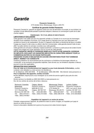 Page 216104
Garantie
Panasonic Canada Inc.
5770 Ambler Drive, Mississauga, Ontario L4W 2T3
Certificat de garantie limitée Panasonic
Panasonic Canada Inc. garantit cet appareil contre tout vice de fabrication et accepte, le cas échéant, de 
remédier à toute défectuosité pendant la période indiquée ci-dessous et commençant à partir de la date 
d’achat original.
Caméscopes - Un (1) an, pièces et main-d’oeuvre
LIMITATIONS ET EXCLUSIONS
Cette garantie n’est valide que pour les appareils achetés au Canada et ne couvre...