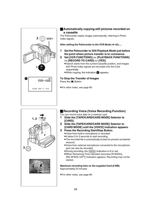 Page 5454
STILL
1
NOW WRITING;
TAPE
CARD%
12
MENUPUSHMF / VOL / JOG W.B / SHUTTER / IRIS
R:0h20mVOICE
1, 2
3TAPECARDCARD
MODE
ªAutomatically copying still pictures recorded on 
a cassette
The Palmcorder copies images automatically, referring to Photo 
Index signals.
After setting the Palmcorder to the VCR Mode (l 42).....
1Set the Palmcorder to Still Playback Mode just before 
the point where picture transfer is to commence.
2Set [VCR FUNCTIONS] >> [PLAYBACK FUNCTIONS] 
>> [RECORD TO CARD] >> [YES].
≥Search...