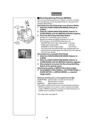 Page 5555
ªRecording Moving Pictures (MPEG4)
You can record moving pictures on a Memory Card for e-mailing. 
The recorded data can be also played back on a computer with 
Windows Media Player.
Recording from the Palmcorder Lens (Camera Mode)
1Slide the [TAPE/CARD/CARD MODE] Selector to 
[CARD].
2Slide the [TAPE/CARD/CARD MODE] Selector to 
[CARD MODE] until the [MPEG4] Indication appears.
3Press the Recording Start/Stop Button.
≥It takes 2 to 3 seconds to start recording.
≥During recording, the [ ] Indication...