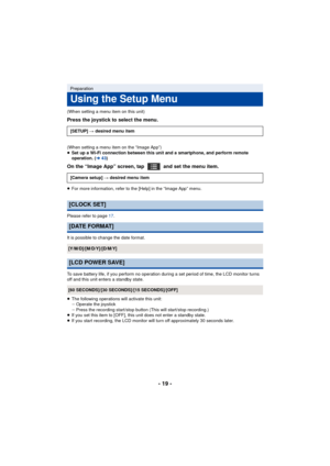 Page 19- 19 -
(When setting a menu item on this unit)
Press the joystick to select the menu.
(When setting a menu item on the “Image App”)
≥Set up a Wi-Fi connection between this unit and a smartphone, and perform remote 
operation. (l 43)
On the “Image App” screen, tap   and set the menu item.
≥For more information, refer to the [Help] in the “Image App” menu.
Please refer to page 17 .
It is possible to change the date format.
To save battery life, if you perform no operation during a set period of time, the...