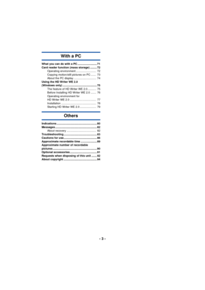 Page 3- 3 -
With a PC
What you can do with a PC ......................... 71
Card reader function (mass storage) ......... 72Operating environment ..........................  72
Copying motion/still pictures on PC .......  73
About the PC display .............................  74
Using the HD Writer WE 2.0 
(Windows only) ............................................ 75 The feature of HD Writer WE 2.0 ...........  75
Before Installing HD Writer WE 2.0 .......  76
Operating environment for 
HD Writer WE 2.0...