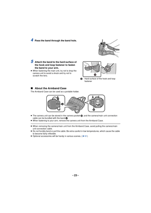 Page 23- 23 -
4Pass the band through the band hole.
5Attach the band to the hard surface of 
the hook and loop fastener to fasten 
the band to your arm.
≥When fastening the main unit, try not to drop the 
camera unit to avoid a shock and try not to 
scratch the lens.
∫ About the Armband Case
The Armband Case can be used as a portable holder.
≥The camera unit can be stored in the camera pocket  B, and the camera/main unit connection 
cable can be bundled with the band  A.
≥ When fastening to your arm, remove the...