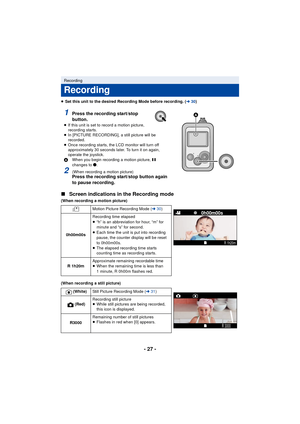 Page 27- 27 -
≥Set this unit to the desired Recording Mode before recording. ( l30)
∫ Screen indications in the Recording mode
(When recording a motion picture)
(When recording a still picture)
Recording
Recording
1Press the recording start/stop 
button.
≥If this unit is set to record a motion picture, 
recording starts.
≥ In [PICTURE RECORDING], a still picture will be 
recorded.
≥ Once recording starts, the LCD monitor will turn off 
approximately 30 seconds later. To turn it on again, 
operate the joystick....