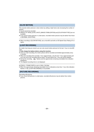 Page 31- 31 -
This records motion pictures in slow motion by setting a high frame rate (increasing the number of 
frames).
≥Sound cannot be recorded.
≥ [ANGLE OF VIEW], [LEVEL SHOT], [IMAGE STABILIZATION] and [COLOR NIGHT REC] are not 
available.
≥ If you record motion pictures in a dark place, recorded motion pictures may be darker than those 
in [NORMAL SHOOTING].
≥When recording in [SLOW MOTION], use a microSD card with an SD Speed Class Rating of 6 or 
higher.
No matter how long you record, you can only...