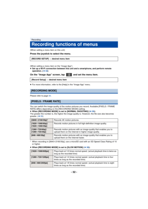 Page 32- 32 -
(When setting a menu item on this unit)
Press the joystick to select the menu.
(When setting a menu item on the “Image App”)
≥Set up a Wi-Fi connection between this unit and a smartphone, and perform remote 
operation. (l 43)
On the “Image App” screen, tap   and set the menu item.
≥For more information, refer to the [Help] in the “Image App” menu.
Please refer to page 30 .
You can switch the image quality of the motion pictures you record. Available [PIXELS / FRAME 
RATE] differs depending on the...