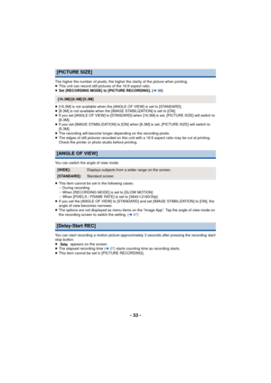 Page 33- 33 -
The higher the number of pixels, the higher the clarity of the picture when printing.
≥This unit can record still pictures of the 16:9 aspect ratio.
≥ Set [RECORDING MODE] to [PICTURE RECORDING]. ( l30)
≥ [16.3M] is not available when the [ANGLE OF VIEW] is set to [STANDARD].
≥ [8.3M] is not available when the [IMAGE STABILIZATION] is set to [ON].
≥ If you set [ANGLE OF VIEW] to [STANDARD] when  [16.3M] is set, [PICTURE SIZE] will switch to 
[8.3M].
≥ If you set [IMAGE STABILIZATION] to [ON] when...