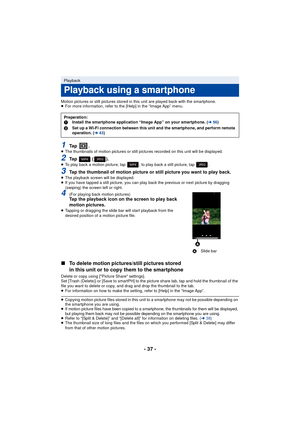 Page 37- 37 -
Motion pictures or still pictures stored in this unit are played back with the smartphone.
≥For more information, refer to the [Help] in the “Image App” menu.
1Ta p  .≥The thumbnails of motion pictures or still pictures recorded on this unit will be displayed.
2Ta p   ( ) .≥To play back a motion picture, tap  ; to play back a still picture, tap  .
3Tap the thumbnail of motion picture or still picture you want to play back.≥The playback screen will be displayed.
≥ If you have tapped a still...