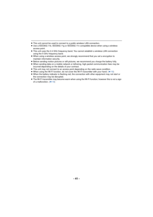 Page 41- 41 -
≥This unit cannot be used to connect to a public wireless LAN connection.
≥ Use a IEEE802.11b, IEEE802.11g or IEEE802.11n compatible device when using a wireless 
access point.
≥ This unit uses the 2.4 GHz frequency band. You cannot establish a wireless LAN connection 
using the 5 GHz frequency band.
≥ When using a wireless access point, we strongly recommend that you set a encryption to 
maintain information security.
≥ Before sending motion pictures or still pictures, we recommend you charge the...