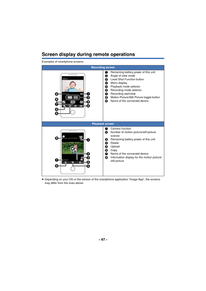 Page 47- 47 -
Screen display during remote operations
Examples of smartphone screens.
≥Depending on your OS or the version of the smartphone application “Image App”, the screens 
may differ from the ones above.
Recording screen
1Remaining battery power of this unit
2 Angle of view mode
3 Level Shot Function button
4 Menu display
5 Playback mode selector
6 Recording mode selector
7 Recording start/stop
8 Motion Picture/Still Picture toggle button
9 Name of the connected device
Playback screen
1Camera function
2...