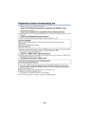 Page 49- 49 -
Preparations before broadcasting live
1(When connecting to a wireless access point) 
Check if the wireless access point is compatible with IEEE802.11b/g/n.
(For tethering connection)Check if your smartphone is compatible with the tethering function.≥ For information on how to set up the tethering functi on, refer to the operating instructions for your 
smartphone.
2 Acquire a USTREAM ID/Password/Program.≥Acquire a USTREAM ID/Password/Program using a smartphone or a PC.
≥ Operation cannot be...