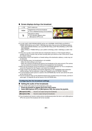 Page 51- 51 -
∫
Screen displays during a live broadcast
≥In [LIVE CAST], [RECORDING MODE] will be set to [NORMAL SHOOTING] and [PIXELS / 
FRAME RATE] will be set to [1920 k1080/30p] even when they are set to the following options:
j When [RECORDING MODE] is set to [SLOW MOTION], [LOOP RECORDING] or [PICTURE 
RECORDING]
j When [PIXELS / FRAME RATE] is set to [3840 k2160/30p], [1920 k1080/60p] or [1280 k720/
60p]
≥ If this unit is on the e-mail sender block list of de stination devices or if their firewall...