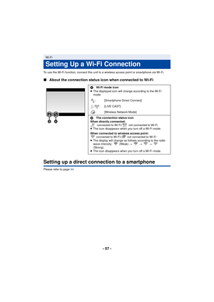 Page 57- 57 -
To use the Wi-Fi function, connect this unit to a wireless access point or smartphone via Wi-Fi.
∫About the connection status icon when connected to Wi-Fi
Setting up a direct connection to a smartphone
Please refer to page 44 .
Wi-Fi
Setting Up a Wi-Fi Connection
AWi-Fi mode icon
≥ The displayed icon will change according to the Wi-Fi 
mode.
: [Smartphone Direct Connect]
/ : [LIVE CAST] : [Wireless Network Mode]
B The connection status icon
When directly connected:  connected to Wi-Fi/  not...