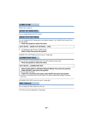 Page 67- 67 -
Please refer to page 68.
You can enable/disable the NFC function.
You can change the Wi-Fi setting back to the default condition. The “LUMIX CLUB” Login ID can 
also be deleted.
1 Press the joystick to select the menu.
2
(To delete the Login ID of the “LUMIX CLUB”)Select [YES], then press the joystick.
≥ [RESET Wi-Fi SETTINGS] cannot be used in “Image App”.
You can test the connection between this unit and the wireless access point.
1 Press the joystick to select the menu.
2 Select [LIVE CAST] or...