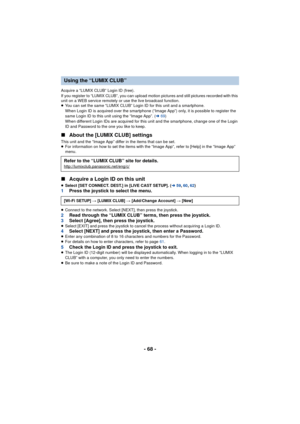 Page 68- 68 -
Acquire a “LUMIX CLUB” Login ID (free).
If you register to “LUMIX CLUB”, you can upload motion pictures and still pictures recorded with this 
unit on a WEB service remotely or use the live broadcast function.
≥You can set the same “LUMIX CLUB” Login ID for this unit and a smartphone.
When Login ID is acquired over the smartphone (“Image App”) only, it is possible to register the 
same Login ID to this unit using the “Image App”. ( l69)
When different Login IDs are acquired for this unit and the...