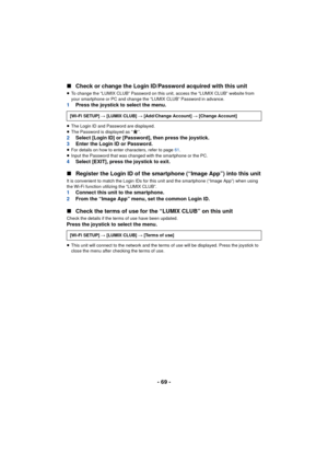 Page 69- 69 -
∫
Check or change the Login ID/Password acquired with this unit
≥To change the “LUMIX CLUB” Password on this unit, access the “LUMIX CLUB” website from 
your smartphone or PC and change the “LUMIX CLUB” Password in advance.
1 Press the joystick to select the menu.
≥The Login ID and Password are displayed.
≥ The Password is displayed as “ ”.
2 Select [Login ID] or [Password], then press the joystick.
3 Enter the Login ID or Password.
≥For details on how to enter characters, refer to page  61.
≥...