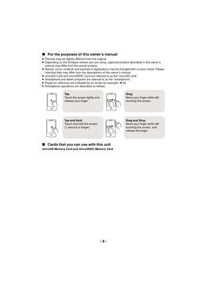 Page 8- 8 -
∫For the purposes of this owner’s manual
≥Pictures may be slightly different from the original.
≥ Depending on the firmware version you are using, captured screens described in this owner’s 
manual may differ from the actual screens.
≥ Names, icons, contents and services of applications may be changed with no prior notice. Please 
note that they may differ from the descriptions of this owner’s manual.
≥ microSD Card and microSDHC Card are referred to as the “microSD card”.
≥ Smartphone and tablet...