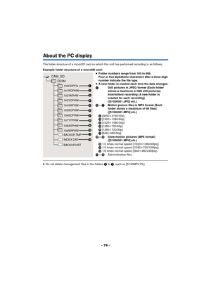 Page 74- 74 -
About the PC display
The folder structure of a microSD card on which this unit has performed recording is as follows.
≥Do not delete management files in the folders 2  to 7, such as [S100MP4.PL].
Example folder structure of a microSD card:
≥
Folder numbers range from 100 to 999. 
Four or five alphabetic characters after a three-digit 
number indicate the file type.
≥ A new folder is created each time the date changes.
1 Still pictures in JPEG format (Each folder 
stores a maximum of 999 still...