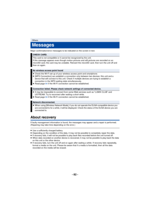 Page 82- 82 -
Major confirmation/error messages to be indicated on the screen in text.
About recovery
If faulty management information is found, the messages may appear and a repair is performed. 
(Repairing may take time depending on the error.)
≥Use a sufficiently charged battery.
≥ Depending on the condition of the data, it may not be possible to completely repair the data.
≥ If recovery fails, it will not be possible to play back files recorded before the unit turned off.
≥ When data recorded on another...