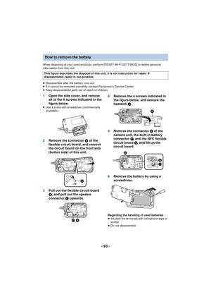 Page 93- 93 -
When disposing of your used products, perform [RESET Wi-Fi SETTINGS] to delete personal 
information from this unit.
≥Disassemble after the battery runs out.
≥ If it cannot be removed smoothly, contact Panasonic’s Service Center.
≥ Keep disassembled parts out of reach of children.
1 Open the side cover, and remove 
all of the 6 screws indicated in the 
figure below.
≥Use a cross-slot screwdriver (commercially 
available).
2 Remove the connector A  of the 
flexible circuit board, and remove 
the...