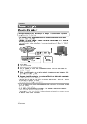 Page 1414SQT0251 (ENG)
Charging the battery
≥This unit has a built-in rechargeable lithium-ion battery. Do not remove except when 
disposing of this unit. ( l30)
≥ The battery will not be charged if this unit is turned on. C onnect it with the PC to charge 
the battery after turning it off.
≥ It is recommended to charge the battery in a temperature between 10 oC and 30 oC (50 o F 
and 86  oF).
A LOCK switch
B USB cable (supplied)
C Unlocked when the red indicator is visible
D Turn the side with the symbol up to...