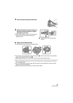 Page 2121(ENG) SQT0251
4Pass the band through the band hole.
5Attach the band to the hard surface of 
the hook and loop fastener to fasten 
the band to your arm.
≥When fastening the main unit, try not to drop the 
camera unit to avoid a shock and try not to 
scratch the lens.
∫ About the Armband CaseThe Armband Case can be used as a portable holder.
≥The camera unit can be stored in the camera pocket  B, and the camera/main unit connection 
cable can be bundled with the band  A.
≥ When fastening to your arm,...