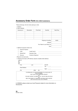 Page 3636SQT0251 (ENG)
Accessory Order Form (For USA Customers)
In CANADA, please contact your local Panasonic dealer for more information on 
Accessories.
TO OBTAIN ANY OF OUR ACCESSORIES YOU CAN DO ANY OF THE FOLLOWING: 
VISIT YOUR LOCAL PANASONIC DEALER  OR 
YOU MAY CONTACT US DIRECTLY AT: 1-800-237-9080 (FAX ONLY) OR 
MAIL THIS ORDER TO: PANASONIC NATIONAL PARTS CENTER 20421 84th Avenue South, Kent, WA 98032
Ship To: 
Mr.
Mrs.
Ms.
First Last
Street Address 
City State Zip
Phone#: 
Day (       ) 
Night(...