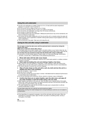 Page 1010SQT0251 (ENG)
≥Use this unit underwater at a depth of down to 3.0 m (10 feet) with the water temperature 
between 0 oC and 35 oC (32 o F and 95 o F).
≥ Do not use this unit at a depth of over 3.0 m (10 feet).
≥ Do not use it in hot water over 35 oC (95  oF) (in a bath or hot spring).
≥ Do not use this unit underwater not longer than 30 minutes continuously.
≥ Do not open or close the side cover.
≥ Do not apply shock to this unit underwater. (Waterproof performance may not be maintained, and 
there is a...