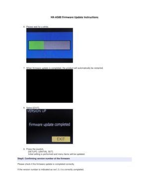 Page 3 
 
HX-A500 Firmware Update Instructions 
 
 
6. Please wait for a while. 
 
7. When firmware update is completed, the product will automatically be restarted. 
 
8. Select [EXIT]. 
 
9. Press the joystick. 
   [SETUP]-->[INITIAL SET] 
   Initial setting is performed and menu items will be updated. 
Step5. Confirming version number of the firmware 
Please check if the firmware update is completed correctly. 
If the version number is indicated as ver1.3, it is correctly completed.  