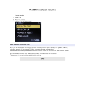 Page 4 
 
HX-A500 Firmware Update Instructions 
 
 
How to confirm  
1. Power ON. 
2. Press the joystick. 
[SETUP] --> [VERSION DISP.] 
 
Step6. Handling of microSD card 
If you use the microSD for recording purpose of wearable camera without deleting the updating software, 
recording capacity will be reduced, and also may cause damage to the product. 
Please delete the updating software from microSD card, or format the microSD card after firmware update. 
If you format the microSD card, all the data...