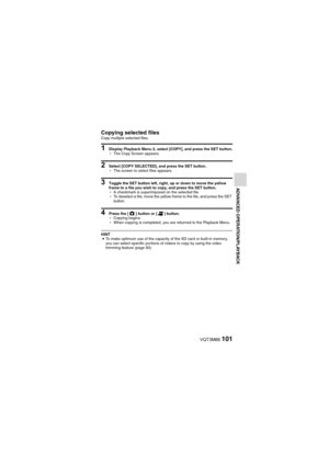 Page 101VQT3M88101
ADVANCED OPERATION/PLAYBACK
Copying selected filesCopy multiple selected files.
1 Display Playback Menu 2, select [COPY], and press the SET button.
hThe Copy Screen appears.
2 Select [COPY SELECTED], and press the SET button.
hThe screen to select files appears.
3 Toggle the SET button left, right, up or down to move the yellow 
frame to a file you wish to copy, and press the SET button.
hA checkmark is superimposed on the selected file.
h To deselect a file, move the yellow frame to the file,...