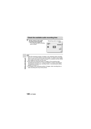 Page 120120VQT3M88
OPTION SETTINGS
Check the available audio recording time
1 Set the camera to the audio 
recording mode (page 69).
hThe remaining audio recording 
time is shown.
HINT
i When the remaining number of images or the remaining video recording 
time is “0”, you cannot capture any more images. To capture more images, 
either install a new card, or save the images to a computer and then delete 
them (pages 46 and 63) from the card.
i Even when the remaining number of images or the remaining video...