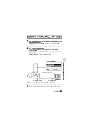 Page 123VQT3M88123
CONNECTING TO A COMPUTER
OTHER DEVICES AND CONNECTIONS
CONNECTING TO A COMPUTER
CONNECTING TO A COMPUTER
SETTING THE CONNECTION MODE
1 Start your computer, and use the  supplied USB cable to connect the 
camera to the computer.
h Connect the camera’s USB/AV terminal to the computer’s USB 
terminal.
2 Turn on the camera (page 32).
hThe screen to select the computer connection mode appears. 
CARD READER:
Use the camera as an external drive of the computer (card reader mode).
WEB CAMERA:
Use your...