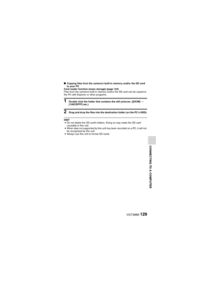 Page 129VQT3M88129
CONNECTING TO A COMPUTER
kCopying files from the camera’s built-in memory and/or the SD card 
to your PC
Card reader function (mass storage) (page 123)
Files from the camera’s built-in memory and/or the SD card can be copied to 
the PC with Explorer or other programs.
1 Double click the folder that contains the still pictures. ([DCIM]  _ 
[100CDPFP] etc.)
2 Drag and drop the files into the destination folder (on the PC’s HDD).
HINT i Do not delete the SD card’s folders. Doing so may make the...