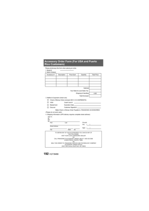 Page 192192VQT3M88
Accessory Order Form (For USA and Puerto
Rico Customers)
TO OBTAIN ANY OF OUR ACCESSORIES YOU CAN DO ANY OF THE FOLLOWING: 
VISIT YOUR LOCAL PANASONIC DEALER  OR
CALL PANASONIC’S ACCESSORY ORDER LINE AT 1-800-332-5368  [6 AM-6 PM M-F, PACIFIC TIME] OR
MAIL THIS ORDER TO: PANASONIC SERVICE AND TECHNOLOGY COMPANY ACCESSORY ORDER OFFICE 
20421 84th Avenue South Kent, WA. 98032
Ship To: 
Mr.
Mrs.
Ms.
First Last
Street Address 
City State ZipPhone#:
Day
( )
Night ()
4. Shipping information (UPS...