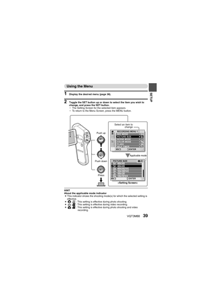Page 39VQT3M8839
SETUP
Using the Menu
1 Display the desired menu (page 38).
2 Toggle the SET button up or down to select the item you wish to 
change, and press the SET button.
hThe Setting Screen for the selected item appears.
h To return to the Menu Screen, press the MENU button.
HINT
About the applicable mode indicator
i This indicator shows the shooting mode(s) for which the selected setting is 
effective.
i O @: This setting is effective during photo shooting.
i O @
: This setting is effective during video...