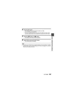 Page 65VQT3M8865
BASIC OPERATION/PLAYBACK
4 Press the SET button.
hThe selected file is marked with the delete icon [ >].
h Up to 100 files can be selected.
h To cancel a delete selection and remove the delete icon from a file, 
move the yellow frame to the marked file and press the SET button.
5 Press the [ O] button or [ @] button.
h The Delete Confirmation Screen appears.
6 Select [YES], and press the SET button.
hThe selected files are deleted.
HINT
i Files that are protected from accidental delete cannot...