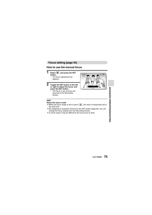 Page 75VQT3M8875
ADVANCED OPERATION/SHOOTING
Focus setting (page 43)
How to use the manual focus
1 Select  -, and press the SET 
button.
h The focus adjustment bar 
appears.
2 Toggle the SET button to the left 
or right to adjust the focus, and 
press the SET button.
hThe focus is set, and you are 
returned to the Recording 
Screen.
HINT
About the macro mode
i When the focus range is set to macro  , the zoom is temporarily set to 
the wide end.
i By assigning an operation shortcut to the SET button (page 82),...