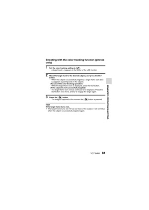 Page 81VQT3M8881
ADVANCED OPERATION/SHOOTING
Shooting with the color tracking function (photos 
only)
1 Set the color tracking setting to  .
hA target mark (+) appears in the center of the LCD monitor.
2 Move the target mark to the desired subject, and press the SET 
button.
hWhen the subject is successfully ta rgeted, a target frame icon (blue 
… ) appears superimposed on the subject.
 
h While the target frame icon is displayed, press the SET button.
 
h The target frame icon (red  …) continues to be...